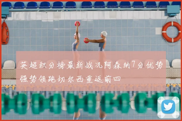 英超积分榜最新战况阿森纳7分优势强势领跑切尔西重返前四