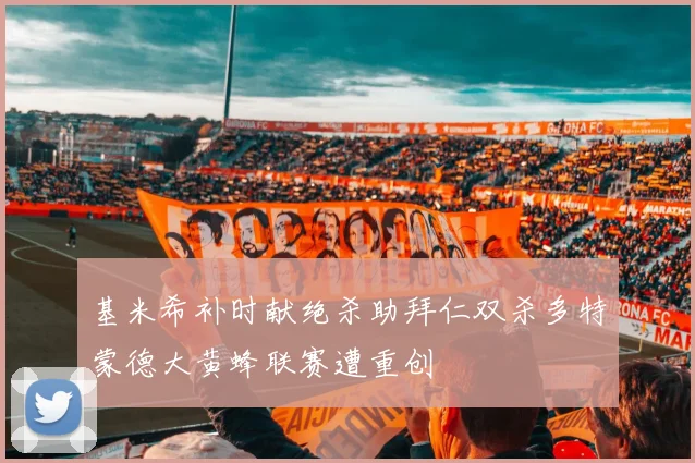 基米希补时献绝杀助拜仁双杀多特蒙德大黄蜂联赛遭重创