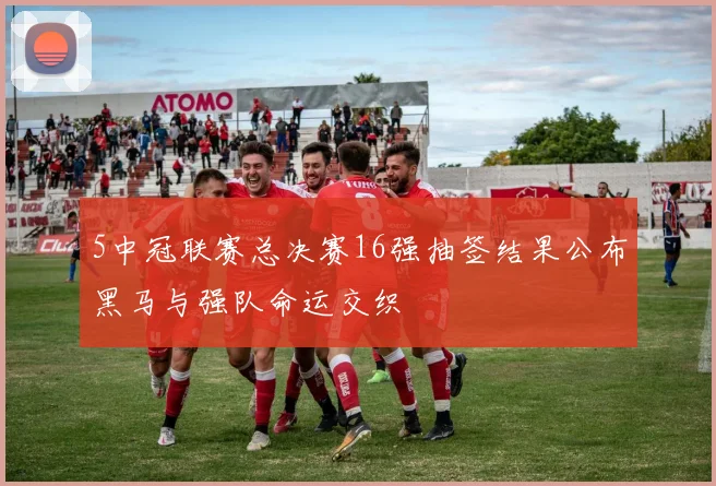 5中冠联赛总决赛16强抽签结果公布黑马与强队命运交织