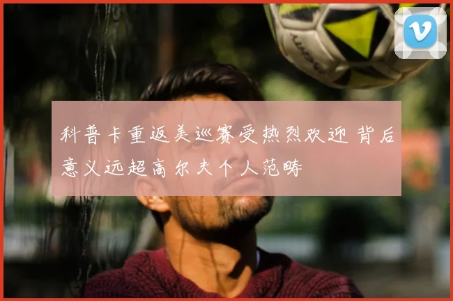 科普卡重返美巡赛受热烈欢迎 背后意义远超高尔夫个人范畴