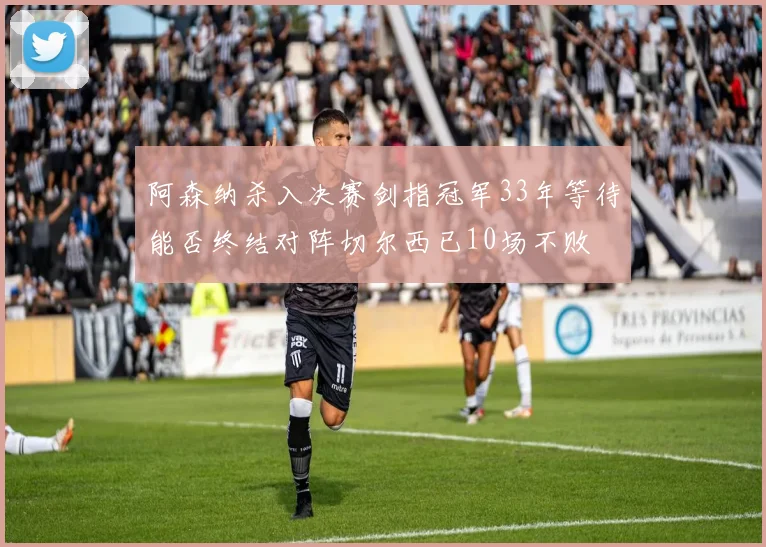 阿森纳杀入决赛剑指冠军33年等待能否终结对阵切尔西已10场不败