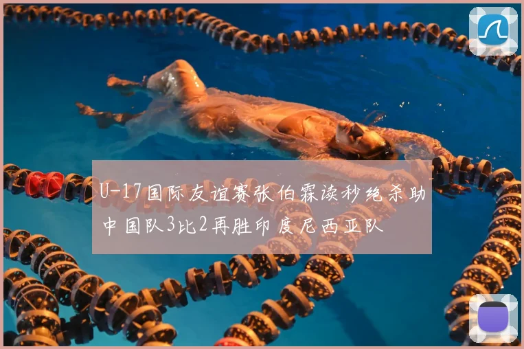 U-17国际友谊赛张伯霖读秒绝杀助中国队3比2再胜印度尼西亚队