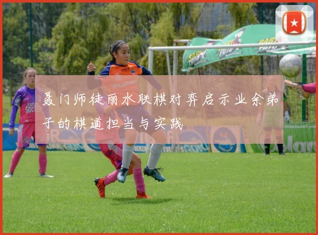 聂门师徒丽水联棋对弈启示业余弟子的棋道担当与实践