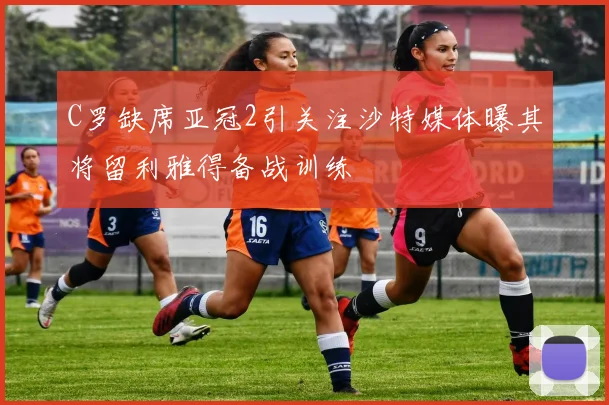 C罗缺席亚冠2引关注沙特媒体曝其将留利雅得备战训练