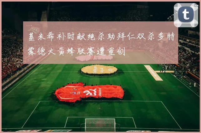 基米希补时献绝杀助拜仁双杀多特蒙德大黄蜂联赛遭重创