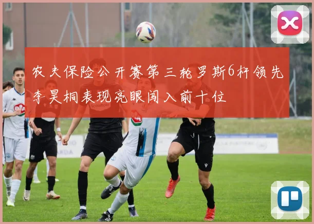 农夫保险公开赛第三轮罗斯6杆领先李昊桐表现亮眼闯入前十位