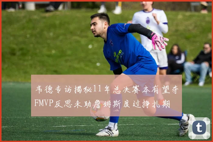 韦德专访揭秘11年总决赛本有望夺FMVP反思未助詹姆斯度过挣扎期