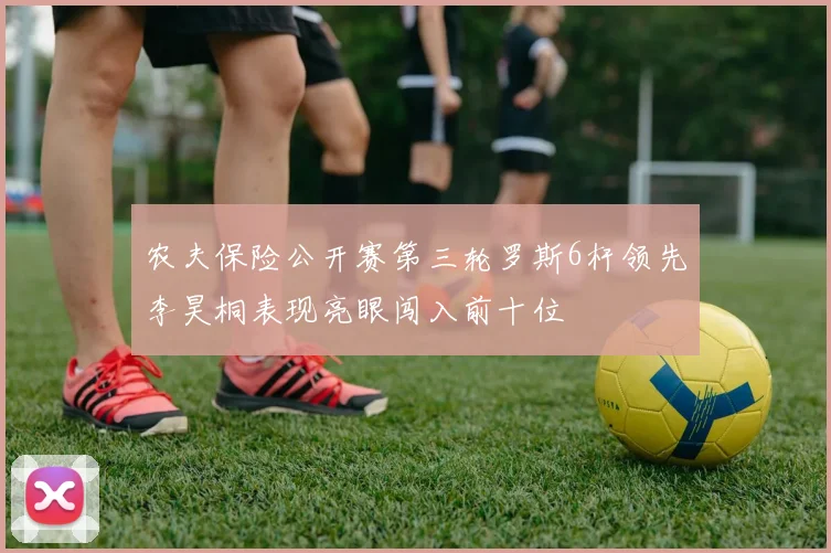 农夫保险公开赛第三轮罗斯6杆领先李昊桐表现亮眼闯入前十位