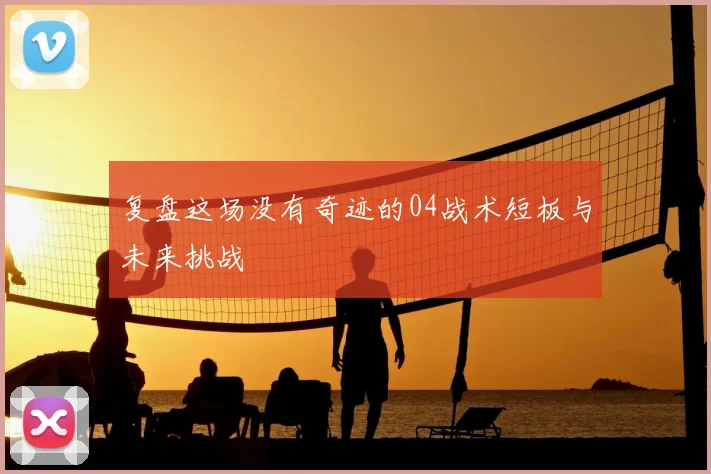 复盘这场没有奇迹的04战术短板与未来挑战