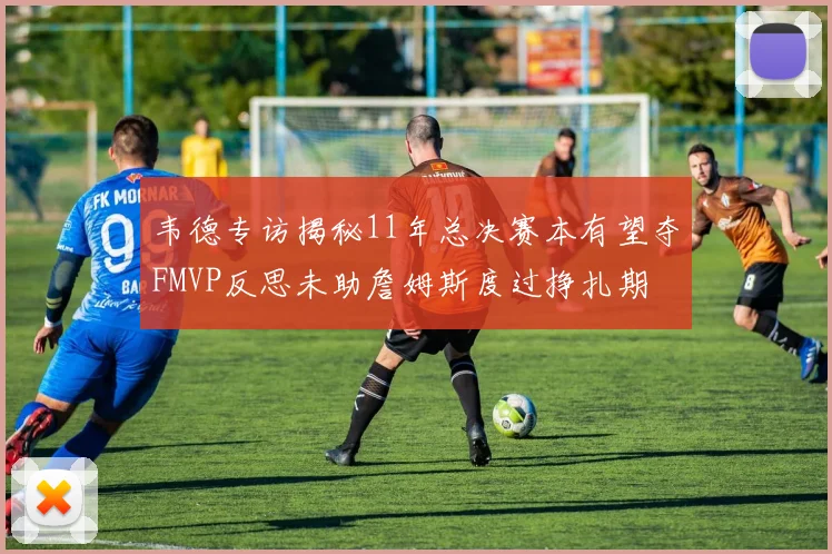 韦德专访揭秘11年总决赛本有望夺FMVP反思未助詹姆斯度过挣扎期