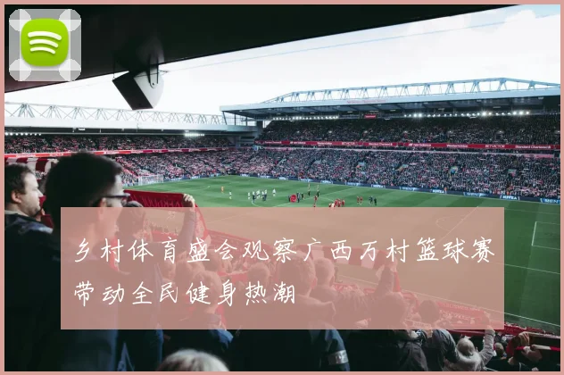 乡村体育盛会观察广西万村篮球赛带动全民健身热潮